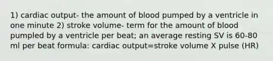 1) cardiac output- the amount of blood pumped by a ventricle in one minute 2) stroke volume- term for the amount of blood pumpled by a ventricle per beat; an average resting SV is 60-80 ml per beat formula: cardiac output=stroke volume X pulse (HR)