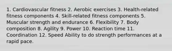 1. Cardiovascular fitness 2. Aerobic exercises 3. Health-related fitness components 4. Skill-related fitness components 5. Muscular strength and endurance 6. Flexibility 7. Body composition 8. Agility 9. Power 10. Reaction time 11. Coordination 12. Speed Ability to do strength performances at a rapid pace.