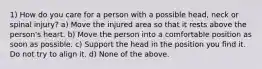 1) How do you care for a person with a possible head, neck or spinal injury? a) Move the injured area so that it rests above the person's heart. b) Move the person into a comfortable position as soon as possible. c) Support the head in the position you find it. Do not try to align it. d) None of the above.