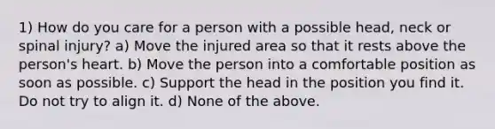 1) How do you care for a person with a possible head, neck or spinal injury? a) Move the injured area so that it rests above the person's heart. b) Move the person into a comfortable position as soon as possible. c) Support the head in the position you find it. Do not try to align it. d) None of the above.