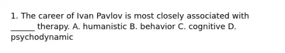 1. The career of Ivan Pavlov is most closely associated with ______ therapy. A. humanistic B. behavior C. cognitive D. psychodynamic