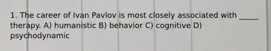 1. The career of Ivan Pavlov is most closely associated with _____ therapy. A) humanistic B) behavior C) cognitive D) psychodynamic