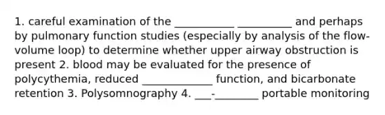 1. careful examination of the ___________ __________ and perhaps by pulmonary function studies (especially by analysis of the flow-volume loop) to determine whether upper airway obstruction is present 2. blood may be evaluated for the presence of polycythemia, reduced _____________ function, and bicarbonate retention 3. Polysomnography 4. ___-________ portable monitoring