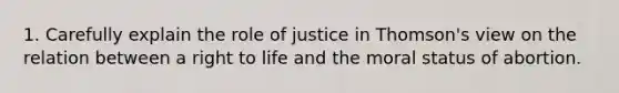 1. Carefully explain the role of justice in Thomson's view on the relation between a right to life and the moral status of abortion.