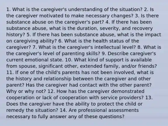 1. What is the caregiver's understanding of the situation? 2. Is the caregiver motivated to make necessary changes? 3. Is there substance abuse on the caregiver's part? 4. If there has been substance abuse, what is the duration, severity, and recovery history? 5. If there has been substance abuse, what is the impact on caregiving ability? 6. What is the health status of the caregiver? 7. What is the caregiver's intellectual level? 8. What is the caregiver's level of parenting skills? 9. Describe caregiver's current emotional state. 10. What kind of support is available from spouse, significant other, extended family, and/or friends? 11. If one of the child's parents has not been involved, what is the history and relationship between the caregiver and other parent? Has the caregiver had contact with the other parent? Why or why not? 12. How has the caregiver demonstrated cooperation or lack of cooperation with service providers? 13. Does the caregiver have the ability to protect the child or remedy the situation? 14. Are professional assessments necessary to fully answer any of these questions?