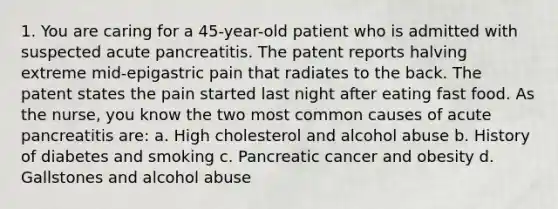 1. You are caring for a 45-year-old patient who is admitted with suspected acute pancreatitis. The patent reports halving extreme mid-epigastric pain that radiates to the back. The patent states the pain started last night after eating fast food. As the nurse, you know the two most common causes of acute pancreatitis are: a. High cholesterol and alcohol abuse b. History of diabetes and smoking c. Pancreatic cancer and obesity d. Gallstones and alcohol abuse