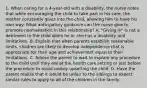 1. When caring for a 4-year-old with a disability, the nurse notes that while encouraging the child to take part in his care, the mother constantly gives into the child, allowing him to have his own way. What anticipatory guidance can the nurse give to promote normalization in this relationship? A. "Giving in" is not a detriment to the child when he or she has a disability and limitations. B. Explain that when parents establish reasonable limits, children are likely to develop independence that is appropriate for their age and achievement equal to their limitations. C. Advise the parent to wait to explain any procedure to the child until they are at the health care setting or just before the procedure to avoid unduly upsetting the child. D. Have the parent realize that it would be unfair to the siblings to expect similar rules to apply to all of the children in the family.