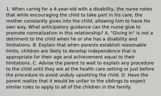 1. When caring for a 4-year-old with a disability, the nurse notes that while encouraging the child to take part in his care, the mother constantly gives into the child, allowing him to have his own way. What anticipatory guidance can the nurse give to promote normalization in this relationship? A. "Giving in" is not a detriment to the child when he or she has a disability and limitations. B. Explain that when parents establish reasonable limits, children are likely to develop independence that is appropriate for their age and achievement equal to their limitations. C. Advise the parent to wait to explain any procedure to the child until they are at the health care setting or just before the procedure to avoid unduly upsetting the child. D. Have the parent realize that it would be unfair to the siblings to expect similar rules to apply to all of the children in the family.