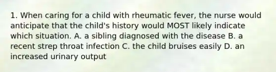 1. When caring for a child with rheumatic fever, the nurse would anticipate that the child's history would MOST likely indicate which situation. A. a sibling diagnosed with the disease B. a recent strep throat infection C. the child bruises easily D. an increased urinary output