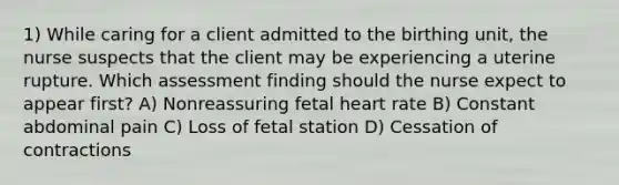 1) While caring for a client admitted to the birthing unit, the nurse suspects that the client may be experiencing a uterine rupture. Which assessment finding should the nurse expect to appear first? A) Nonreassuring fetal heart rate B) Constant abdominal pain C) Loss of fetal station D) Cessation of contractions