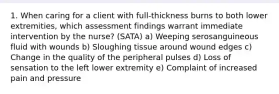 1. When caring for a client with full-thickness burns to both lower extremities, which assessment findings warrant immediate intervention by the nurse? (SATA) a) Weeping serosanguineous fluid with wounds b) Sloughing tissue around wound edges c) Change in the quality of the peripheral pulses d) Loss of sensation to the left lower extremity e) Complaint of increased pain and pressure