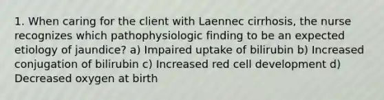 1. When caring for the client with Laennec cirrhosis, the nurse recognizes which pathophysiologic finding to be an expected etiology of jaundice? a) Impaired uptake of bilirubin b) Increased conjugation of bilirubin c) Increased red cell development d) Decreased oxygen at birth