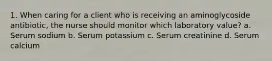 1. When caring for a client who is receiving an aminoglycoside antibiotic, the nurse should monitor which laboratory value? a. Serum sodium b. Serum potassium c. Serum creatinine d. Serum calcium