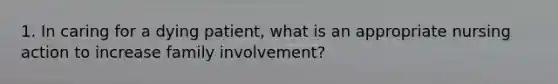 1. In caring for a dying patient, what is an appropriate nursing action to increase family involvement?