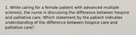 1. While caring for a female patient with advanced multiple sclerosis, the nurse is discussing the difference between hospice and palliative care. Which statement by the patient indicates understanding of the difference between hospice care and palliative care?