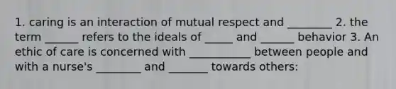 1. caring is an interaction of mutual respect and ________ 2. the term ______ refers to the ideals of _____ and ______ behavior 3. An ethic of care is concerned with ___________ between people and with a nurse's ________ and _______ towards others: