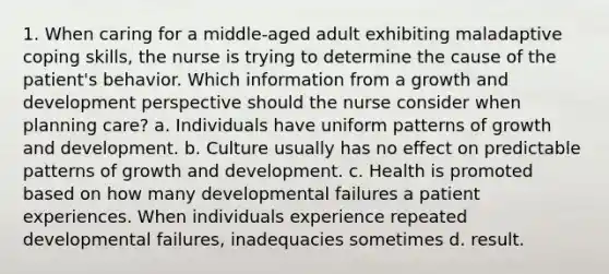 1. When caring for a middle-aged adult exhibiting maladaptive coping skills, the nurse is trying to determine the cause of the patient's behavior. Which information from a growth and development perspective should the nurse consider when planning care? a. Individuals have uniform patterns of growth and development. b. Culture usually has no effect on predictable patterns of growth and development. c. Health is promoted based on how many developmental failures a patient experiences. When individuals experience repeated developmental failures, inadequacies sometimes d. result.