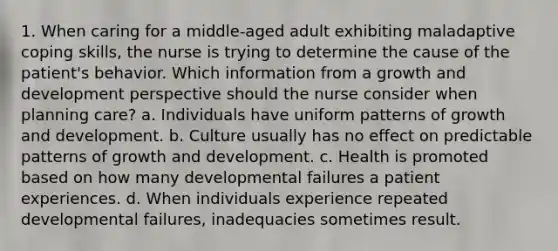 1. When caring for a middle-aged adult exhibiting maladaptive coping skills, the nurse is trying to determine the cause of the patient's behavior. Which information from a growth and development perspective should the nurse consider when planning care? a. Individuals have uniform patterns of growth and development. b. Culture usually has no effect on predictable patterns of growth and development. c. Health is promoted based on how many developmental failures a patient experiences. d. When individuals experience repeated developmental failures, inadequacies sometimes result.