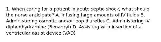 1. When caring for a patient in acute septic shock, what should the nurse anticipate? A. Infusing large amounts of IV fluids B. Administering osmotic and/or loop diuretics C. Administering IV diphenhydramine (Benadryl) D. Assisting with insertion of a ventricular assist device (VAD)