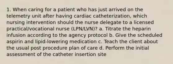 1. When caring for a patient who has just arrived on the telemetry unit after having cardiac catheterization, which nursing intervention should the nurse delegate to a licensed practical/vocational nurse (LPN/LVN)? a. Titrate the heparin infusion according to the agency protocol b. Give the scheduled aspirin and lipid-lowering medication c. Teach the client about the usual post procedure plan of care d. Perform the initial assessment of the catheter insertion site