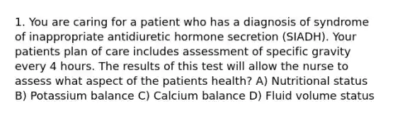 1. You are caring for a patient who has a diagnosis of syndrome of inappropriate antidiuretic hormone secretion (SIADH). Your patients plan of care includes assessment of specific gravity every 4 hours. The results of this test will allow the nurse to assess what aspect of the patients health? A) Nutritional status B) Potassium balance C) Calcium balance D) Fluid volume status