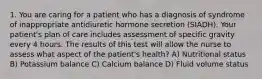 1. You are caring for a patient who has a diagnosis of syndrome of inappropriate antidiuretic hormone secretion (SIADH). Your patient's plan of care includes assessment of specific gravity every 4 hours. The results of this test will allow the nurse to assess what aspect of the patient's health? A) Nutritional status B) Potassium balance C) Calcium balance D) Fluid volume status