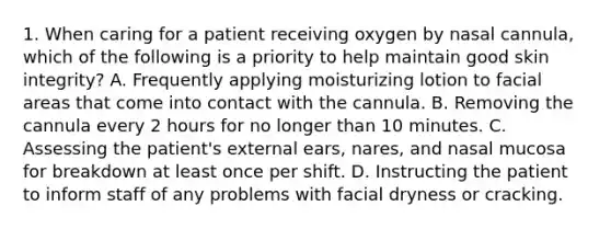 1. When caring for a patient receiving oxygen by nasal cannula, which of the following is a priority to help maintain good skin integrity? A. Frequently applying moisturizing lotion to facial areas that come into contact with the cannula. B. Removing the cannula every 2 hours for no longer than 10 minutes. C. Assessing the patient's external ears, nares, and nasal mucosa for breakdown at least once per shift. D. Instructing the patient to inform staff of any problems with facial dryness or cracking.