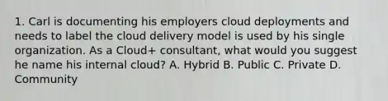 1. Carl is documenting his employers cloud deployments and needs to label the cloud delivery model is used by his single organization. As a Cloud+ consultant, what would you suggest he name his internal cloud? A. Hybrid B. Public C. Private D. Community