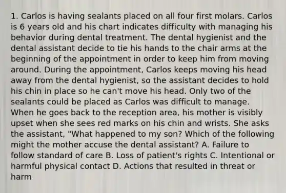 1. Carlos is having sealants placed on all four first molars. Carlos is 6 years old and his chart indicates difficulty with managing his behavior during dental treatment. The dental hygienist and the dental assistant decide to tie his hands to the chair arms at the beginning of the appointment in order to keep him from moving around. During the appointment, Carlos keeps moving his head away from the dental hygienist, so the assistant decides to hold his chin in place so he can't move his head. Only two of the sealants could be placed as Carlos was difficult to manage. When he goes back to the reception area, his mother is visibly upset when she sees red marks on his chin and wrists. She asks the assistant, "What happened to my son? Which of the following might the mother accuse the dental assistant? A. Failure to follow standard of care B. Loss of patient's rights C. Intentional or harmful physical contact D. Actions that resulted in threat or harm