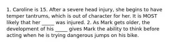 1. Caroline is 15. After a severe head injury, she begins to have temper tantrums, which is out of character for her. It is MOST likely that her _____ was injured. 2. As Mark gets older, the development of his _____ gives Mark the ability to think before acting when he is trying dangerous jumps on his bike.