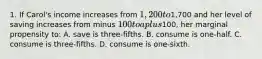 1. If Carol's income increases from 1,200 to1,700 and her level of saving increases from minus 100 to a plus100, her marginal propensity to: A. save is three-fifths. B. consume is one-half. C. consume is three-fifths. D. consume is one-sixth.