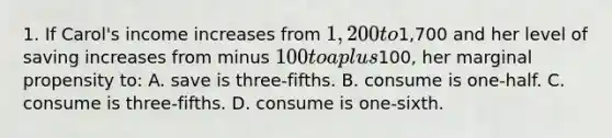 1. If Carol's income increases from 1,200 to1,700 and her level of saving increases from minus 100 to a plus100, her marginal propensity to: A. save is three-fifths. B. consume is one-half. C. consume is three-fifths. D. consume is one-sixth.