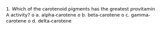 1. Which of the carotenoid pigments has the greatest provitamin A activity? o a. alpha-carotene o b. beta-carotene o c. gamma-carotene o d. delta-carotene