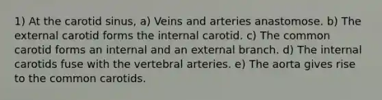 1) At the carotid sinus, a) Veins and arteries anastomose. b) The external carotid forms the internal carotid. c) The common carotid forms an internal and an external branch. d) The internal carotids fuse with the vertebral arteries. e) The aorta gives rise to the common carotids.