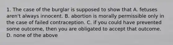 1. The case of the burglar is supposed to show that A. fetuses aren't always innocent. B. abortion is morally permissible only in the case of failed contraception. C. if you could have prevented some outcome, then you are obligated to accept that outcome. D. none of the above