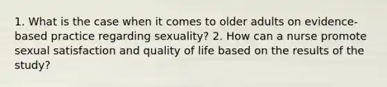 1. What is the case when it comes to older adults on evidence-based practice regarding sexuality? 2. How can a nurse promote sexual satisfaction and quality of life based on the results of the study?