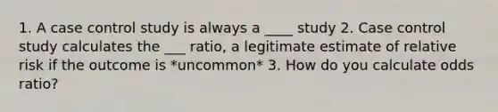 1. A case control study is always a ____ study 2. Case control study calculates the ___ ratio, a legitimate estimate of relative risk if the outcome is *uncommon* 3. How do you calculate odds ratio?