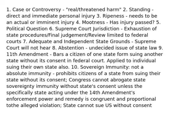 1. Case or Controversy - "real/threatened harm" 2. Standing - direct and immediate personal injury 3. Ripeness - needs to be an actual or imminent injury 4. Mootness - Has injury passed? 5. Political Question 6. Supreme Court Jurisdiction - Exhaustion of state procedures/Final judgement/Review limited to federal courts 7. Adequate and Independent State Grounds - Supreme Court will not hear 8. Abstention - undecided issue of state law 9. 11th Amendment - Bars a citizen of one state form suing another state without its consent in federal court. Applied to individual suing their own state also. 10. Sovereign Immunity: not a absolute immunity - prohibits citizens of a state from suing their state without its consent; Congress cannot abrogate state sovereignty immunity without state's consent unless the specifically state acting under the 14th Amendment's enforcement power and remedy is congruent and proportional tothe alleged violation; State cannot sue US without consent