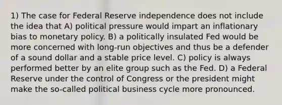 1) The case for Federal Reserve independence does not include the idea that A) political pressure would impart an inflationary bias to monetary policy. B) a politically insulated Fed would be more concerned with long-run objectives and thus be a defender of a sound dollar and a stable price level. C) policy is always performed better by an elite group such as the Fed. D) a Federal Reserve under the control of Congress or the president might make the so-called political business cycle more pronounced.