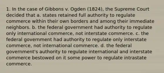 1. In the case of Gibbons v. Ogden (1824), the Supreme Court decided that a. states retained full authority to regulate commerce within their own borders and among their immediate neighbors. b. the federal government had authority to regulate only international commerce, not interstate commerce. c. the federal government had authority to regulate only interstate commerce, not international commerce. d. the federal government's authority to regulate international and interstate commerce bestowed on it some power to regulate intrastate commerce.