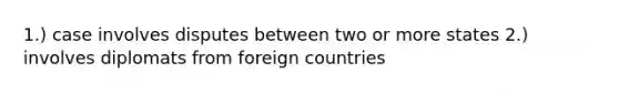 1.) case involves disputes between two or more states 2.) involves diplomats from foreign countries