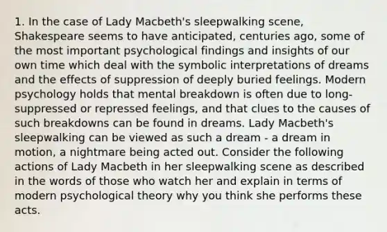 1. In the case of Lady Macbeth's sleepwalking scene, Shakespeare seems to have anticipated, centuries ago, some of the most important psychological findings and insights of our own time which deal with the symbolic interpretations of dreams and the effects of suppression of deeply buried feelings. Modern psychology holds that mental breakdown is often due to long-suppressed or repressed feelings, and that clues to the causes of such breakdowns can be found in dreams. Lady Macbeth's sleepwalking can be viewed as such a dream - a dream in motion, a nightmare being acted out. Consider the following actions of Lady Macbeth in her sleepwalking scene as described in the words of those who watch her and explain in terms of modern psychological theory why you think she performs these acts.