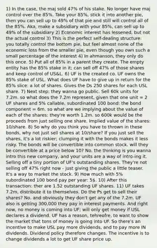 1) In the case, the maj sold 47% of his stake. No longer have maj control over the 85%. Take your 85%, stick it into another pie, then you can sell up to 49% of that pie and still will control all of the 85%. Aka, make a subsidiary with your 85%, can sell up to 49% of the subsidiary 2) Economic interest has lessened, but not the actual control 3) This is the perfect self-dealing structure: you totally control the bottom pie, but feel almost none of the economic loss from the smaller pie, even though you own such a small percentage of the interest 4) In ahmanson, they only do this once. 5) Put all of 85% in a parent they create. The empty entity has the 85% stake in it; can sell off 47% of those shares and keep control of US&L. 6) UF is the created co. UF owns the 85% stake of USL. What does UF have to give up in return for the 85% slice: a lot of shares. Gives the Ds 250 shares for each USL share. 7) Next step: they wanna go public. Sell 60k units for 7.2m. so what does the 7.2m represent, given that one unit = 2 UF shares and 5% callable, subordinated 100 bond: the bond component = 6m. so what are we implying about the value of each of the shares: they're worth 1.2m. so 600k would be the proceeds from just selling one share. Implied value of the shares: 10/share. 8) So why do you think you have to thrown in these bonds, why not just sell shares at 10/share? If you just sell the shares, it's a lot riskier; clumping it with the bonds makes it less risky. The bonds will be convertible into common stock. will they be convertible at a price below 10? No. the thinking is you wanna intro this new company, and your units are a way of intro-ing it. Selling off a tiny portion of UF's outstanding shares. They're not selling off 47% right now - just giving the public a little teaser. It's a way to market the stock. 9) How much with 5% subordinated 100 bond pay per year: 5. 10) After this transaction: ther are 1.52 outstanding UF shares. 11) UF takes 7.2m, distribute it to themselves. Do the Ps get to sell their shares? No. and obviously they don't get any of the 7.2m. UF also is getting 300,000 they pay in interest payments. And right now, no money is coming into UF; will only get money if USL declares a dividend. UF has a reason, tehreofre, to want to show the market that tons of money is going into UF. So there's an incentive to make USL pay more dividends, and to pay more IN dividends. Dividend policy therefore changes. The incentive is to change dividends a lot to get UF share price up.