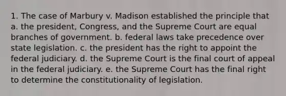 1. The case of Marbury v. Madison established the principle that a. the president, Congress, and the Supreme Court are equal branches of government. b. federal laws take precedence over state legislation. c. the president has the right to appoint the federal judiciary. d. the Supreme Court is the final court of appeal in the federal judiciary. e. the Supreme Court has the final right to determine the constitutionality of legislation.