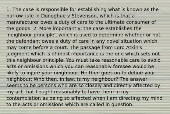 1. The case is responsible for establishing what is known as the narrow rule in Donoghue v Stevenson, which is that a manufacturer owes a duty of care to the ultimate consumer of the goods. 2. More importantly, the case establishes the 'neighbour principle', which is used to determine whether or not the defendant owes a duty of care in any novel situation which may come before a court. The passage from Lord Atkin's judgment which is of most importance is the one which sets out this neighbour principle: You must take reasonable care to avoid acts or omissions which you can reasonably foresee would be likely to injure your neighbour. He then goes on to define your neighbour: Who then, in law, is my neighbour? The answer seems to be persons who are so closely and directly affected by my act that I ought reasonably to have them in my contemplation as being so affected when I am directing my mind to the acts or omissions which are called in question.