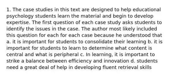 1. The case studies in this text are designed to help educational psychology students learn the material and begin to develop expertise. The first question of each case study asks students to identify the issues in the case. The author most likely included this question for each for each case because he understood that a. it is important for students to consolidate their learning b. it is important for students to learn to determine what content is central and what is peripheral c. In learning, it is important to strike a balance between efficiency and innovation d. students need a great deal of help in developing fluent retrieval skills