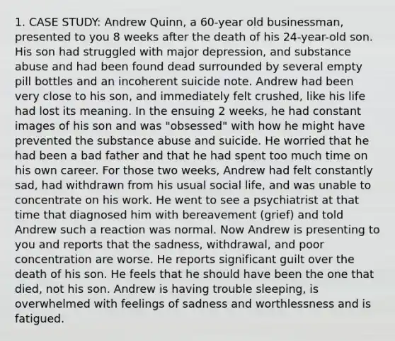 1. CASE STUDY: Andrew Quinn, a 60-year old businessman, presented to you 8 weeks after the death of his 24-year-old son. His son had struggled with major depression, and substance abuse and had been found dead surrounded by several empty pill bottles and an incoherent suicide note. Andrew had been very close to his son, and immediately felt crushed, like his life had lost its meaning. In the ensuing 2 weeks, he had constant images of his son and was "obsessed" with how he might have prevented the substance abuse and suicide. He worried that he had been a bad father and that he had spent too much time on his own career. For those two weeks, Andrew had felt constantly sad, had withdrawn from his usual social life, and was unable to concentrate on his work. He went to see a psychiatrist at that time that diagnosed him with bereavement (grief) and told Andrew such a reaction was normal. Now Andrew is presenting to you and reports that the sadness, withdrawal, and poor concentration are worse. He reports significant guilt over the death of his son. He feels that he should have been the one that died, not his son. Andrew is having trouble sleeping, is overwhelmed with feelings of sadness and worthlessness and is fatigued.