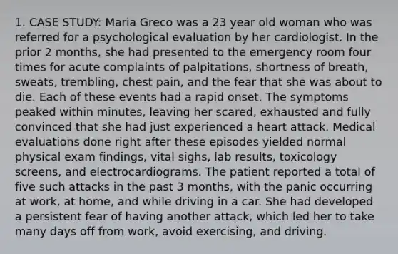 1. CASE STUDY: Maria Greco was a 23 year old woman who was referred for a psychological evaluation by her cardiologist. In the prior 2 months, she had presented to the emergency room four times for acute complaints of palpitations, shortness of breath, sweats, trembling, chest pain, and the fear that she was about to die. Each of these events had a rapid onset. The symptoms peaked within minutes, leaving her scared, exhausted and fully convinced that she had just experienced a heart attack. Medical evaluations done right after these episodes yielded normal physical exam findings, vital sighs, lab results, toxicology screens, and electrocardiograms. The patient reported a total of five such attacks in the past 3 months, with the panic occurring at work, at home, and while driving in a car. She had developed a persistent fear of having another attack, which led her to take many days off from work, avoid exercising, and driving.