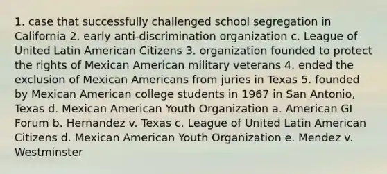 1. case that successfully challenged school segregation in California 2. early anti-discrimination organization c. League of United Latin American Citizens 3. organization founded to protect the rights of Mexican American military veterans 4. ended the exclusion of Mexican Americans from juries in Texas 5. founded by Mexican American college students in 1967 in San Antonio, Texas d. Mexican American Youth Organization a. American GI Forum b. Hernandez v. Texas c. League of United Latin American Citizens d. Mexican American Youth Organization e. Mendez v. Westminster