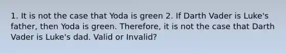 1. It is not the case that Yoda is green 2. If Darth Vader is Luke's father, then Yoda is green. Therefore, it is not the case that Darth Vader is Luke's dad. Valid or Invalid?